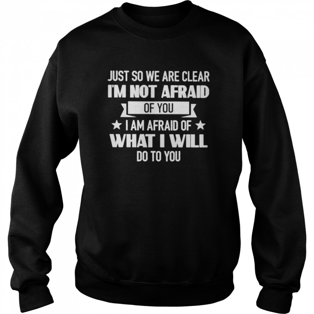 Just So We Are Clear I’m Not Afraid Of You I Am Afraid Of What I Will Do To You Shirt Unisex Sweatshirt