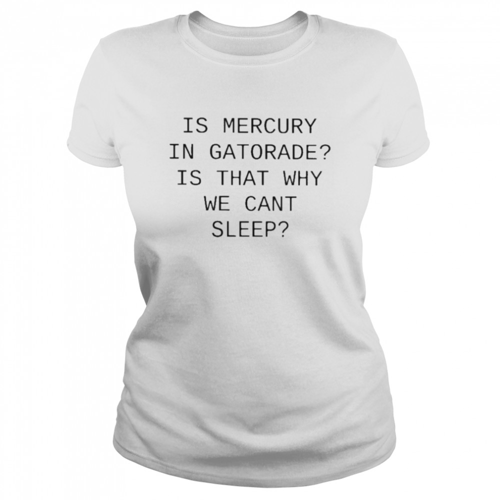is mercury in gatorade is that why we cant sleep t classic womens t shirt