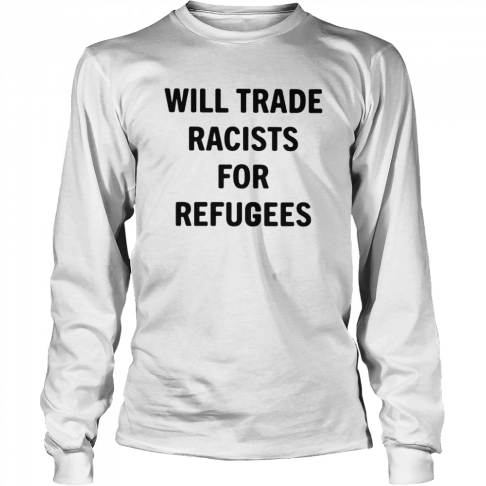 Will Trade Racists For Refugees Unisex T Shirt Long Sleeved T Shirt