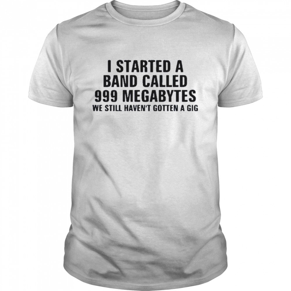 I Started A Band Called 999 Megabytes We Still Haven’t Gotten A Gig Shirt