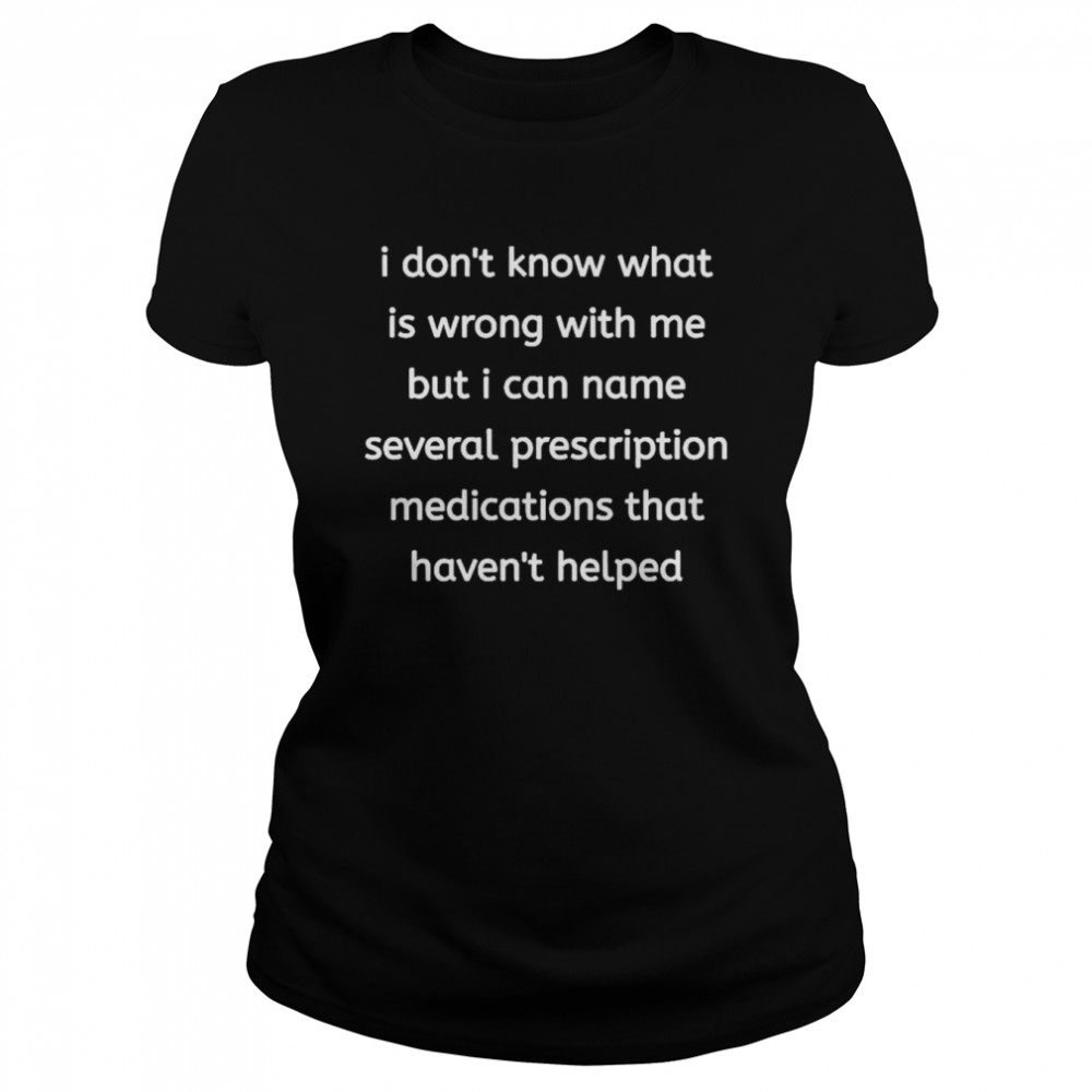 I Don’t Know What Is Wrong With Me But I Can Name Several Prescription Medications That Havent Helped Shirt Classic Women'S T-Shirt